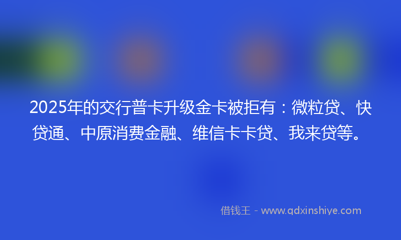 2025年的交行普卡升级金卡被拒有：微粒贷、快贷通、中原消费金融、维信卡卡贷、我来贷等。