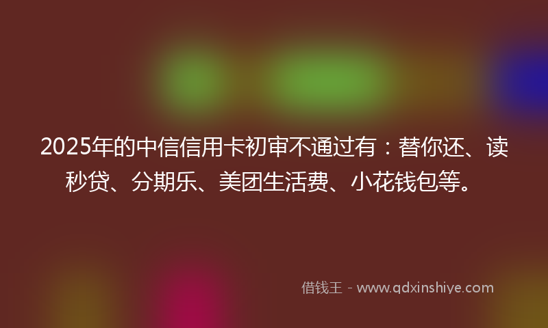 2025年的中信信用卡初审不通过有：替你还、读秒贷、分期乐、美团生活费、小花钱包等。