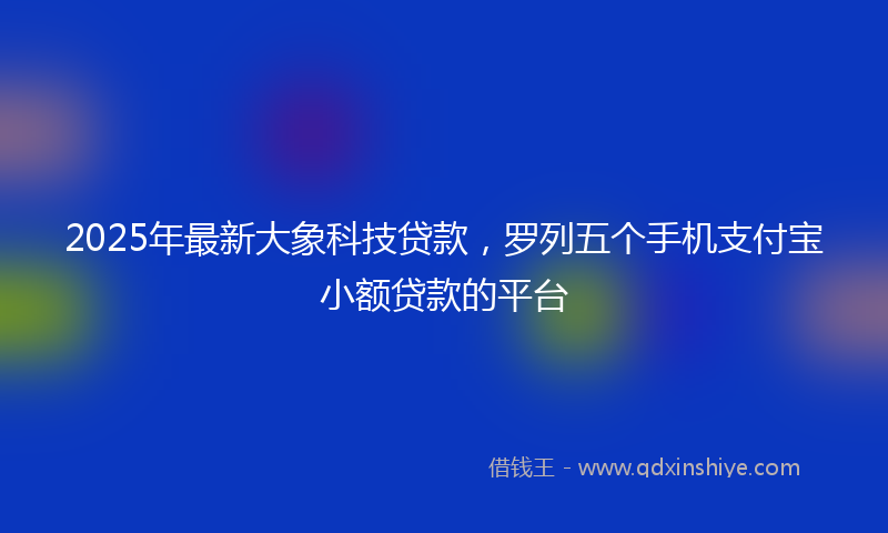 2025年最新大象科技贷款，罗列五个手机支付宝小额贷款的平台