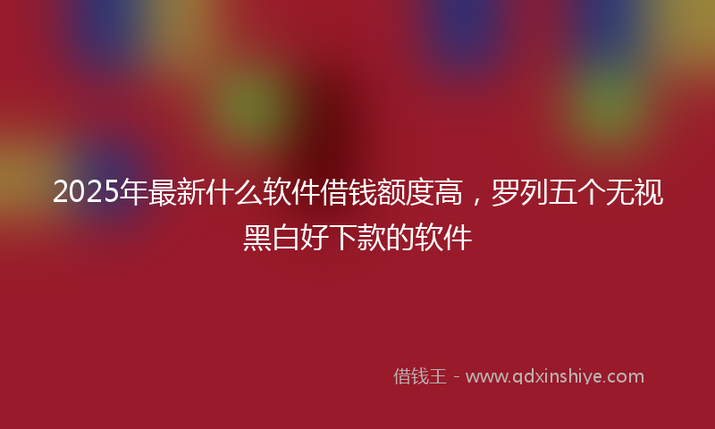 2025年最新什么软件借钱额度高，罗列五个无视黑白好下款的软件