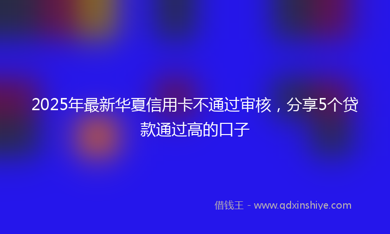 2025年最新华夏信用卡不通过审核，分享5个贷款通过高的口子