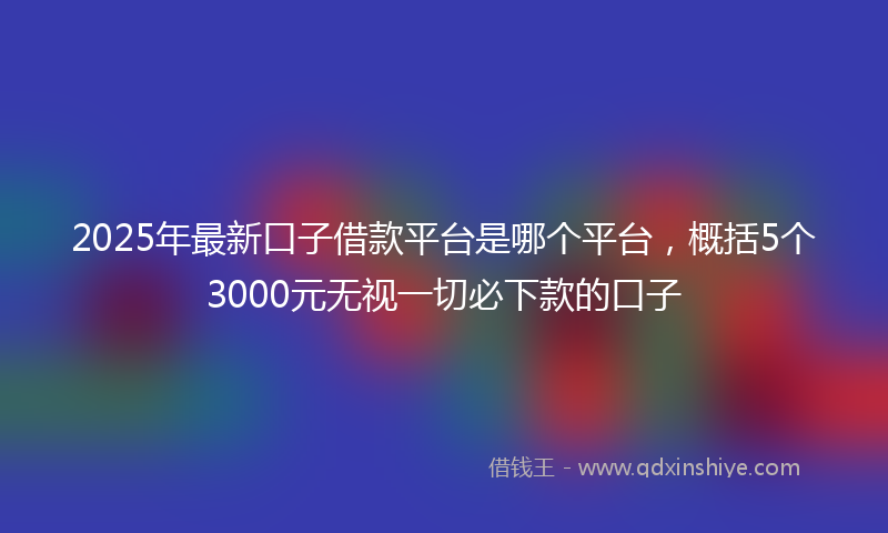 2025年最新口子借款平台是哪个平台，概括5个3000元无视一切必下款的口子