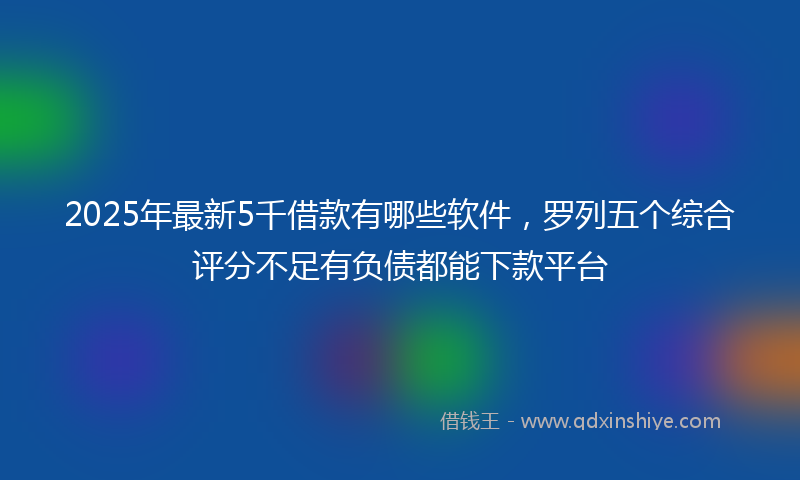 2025年最新5千借款有哪些软件，罗列五个综合评分不足有负债都能下款平台