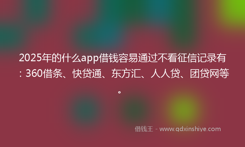 2025年的什么app借钱容易通过不看征信记录有：360借条、快贷通、东方汇、人人贷、团贷网等。