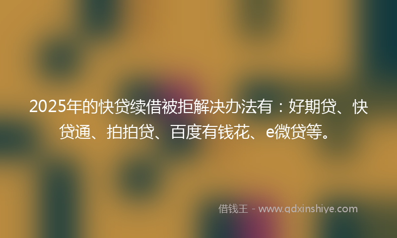 2025年的快贷续借被拒解决办法有：好期贷、快贷通、拍拍贷、百度有钱花、e微贷等。