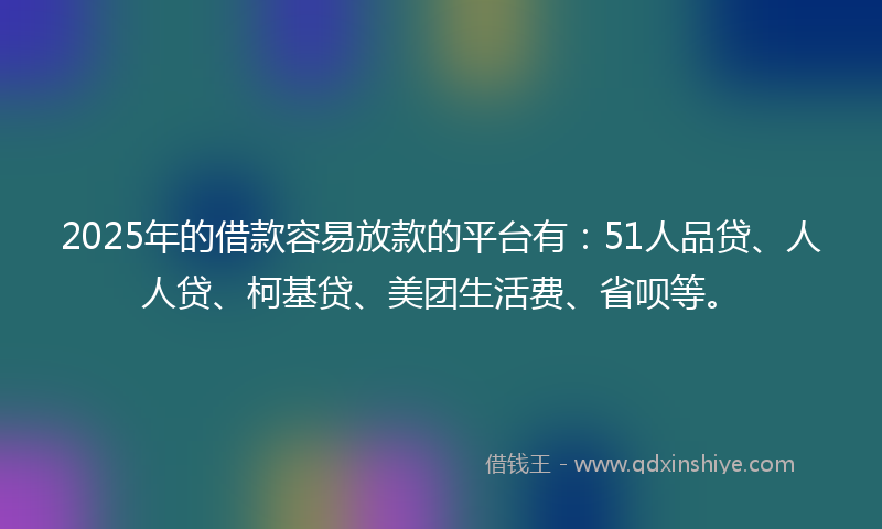2025年的借款容易放款的平台有：51人品贷、人人贷、柯基贷、美团生活费、省呗等。