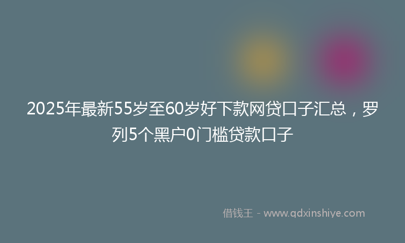 2025年最新55岁至60岁好下款网贷口子汇总，罗列5个黑户0门槛贷款口子