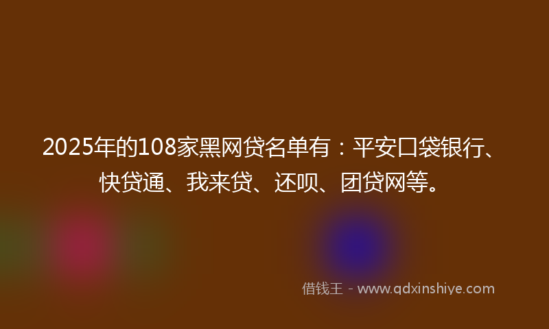 2025年的108家黑网贷名单有：平安口袋银行、快贷通、我来贷、还呗、团贷网等。