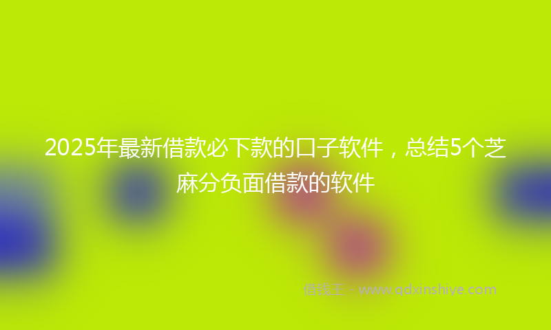 2025年最新借款必下款的口子软件，总结5个芝麻分负面借款的软件