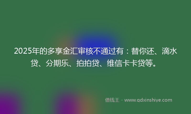 2025年的多享金汇审核不通过有：替你还、滴水贷、分期乐、拍拍贷、维信卡卡贷等。