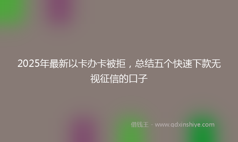 2025年最新以卡办卡被拒，总结五个快速下款无视征信的口子