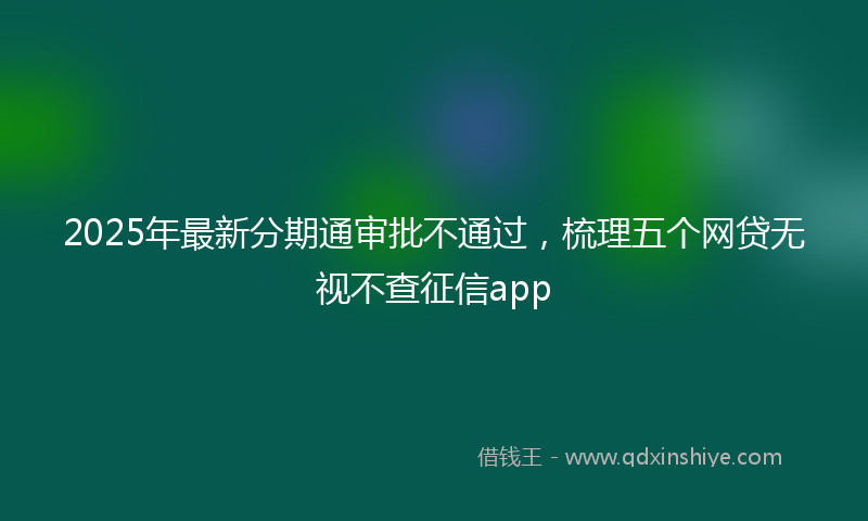 2025年最新分期通审批不通过，梳理五个网贷无视不查征信app
