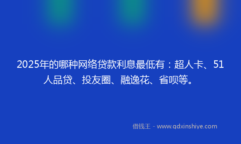 2025年的哪种网络贷款利息最低有：超人卡、51人品贷、投友圈、融逸花、省呗等。