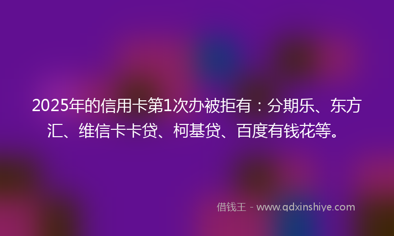 2025年的信用卡第1次办被拒有：分期乐、东方汇、维信卡卡贷、柯基贷、百度有钱花等。