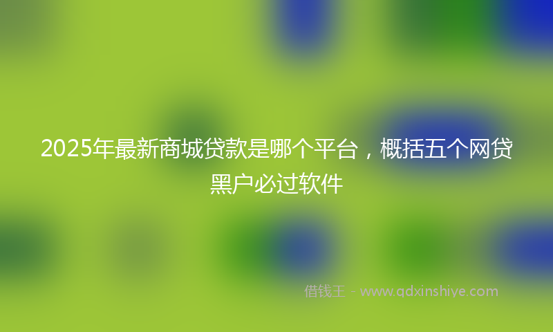 2025年最新商城贷款是哪个平台，概括五个网贷黑户必过软件