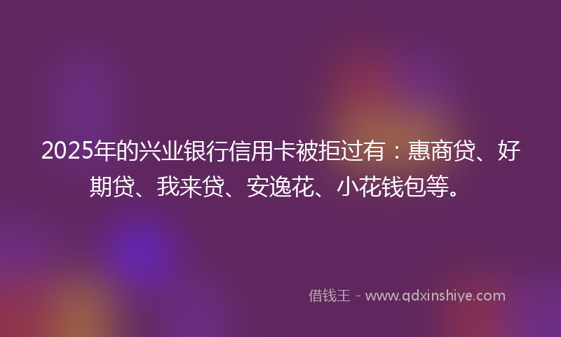 2025年的兴业银行信用卡被拒过有：惠商贷、好期贷、我来贷、安逸花、小花钱包等。