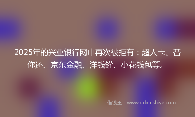 2025年的兴业银行网申再次被拒有：超人卡、替你还、京东金融、洋钱罐、小花钱包等。