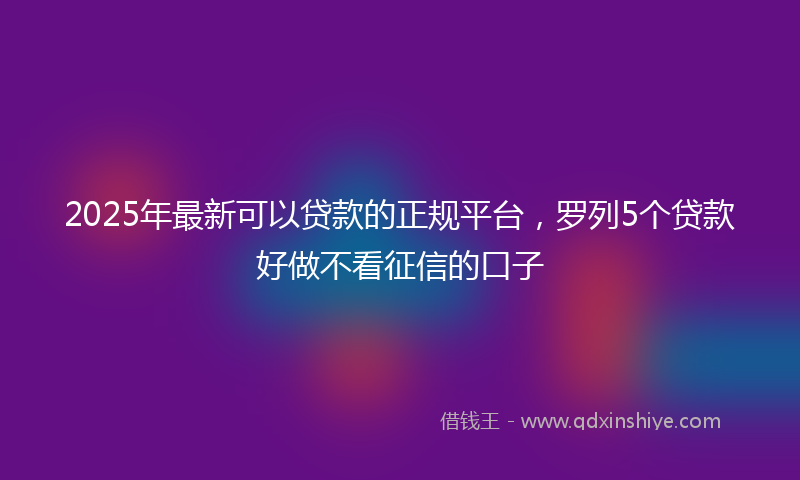 2025年最新可以贷款的正规平台，罗列5个贷款好做不看征信的口子