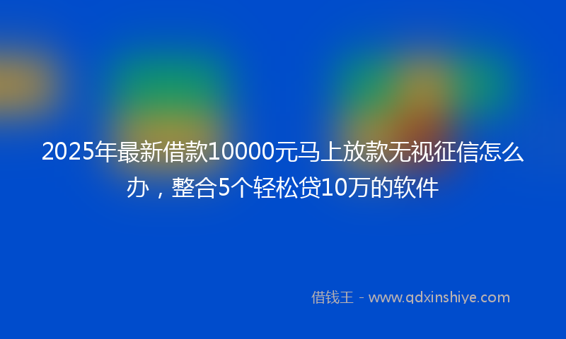 2025年最新借款10000元马上放款无视征信怎么办，整合5个轻松贷10万的软件