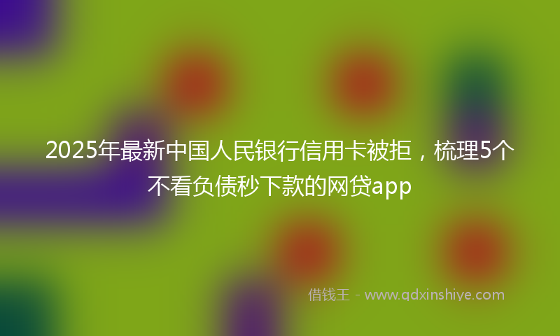 2025年最新中国人民银行信用卡被拒，梳理5个不看负债秒下款的网贷app