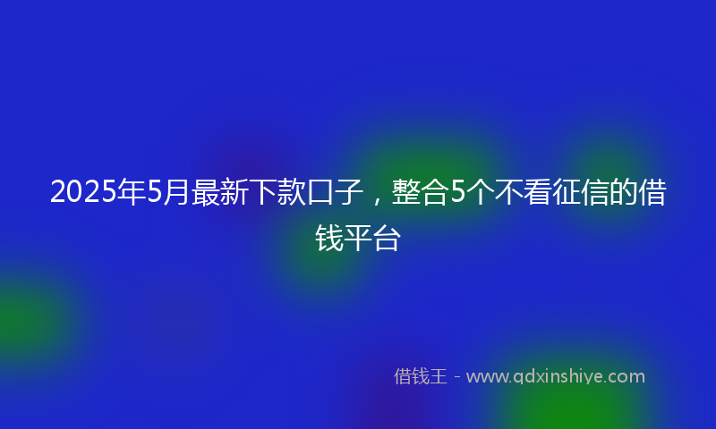 2025年5月最新下款口子，整合5个不看征信的借钱平台