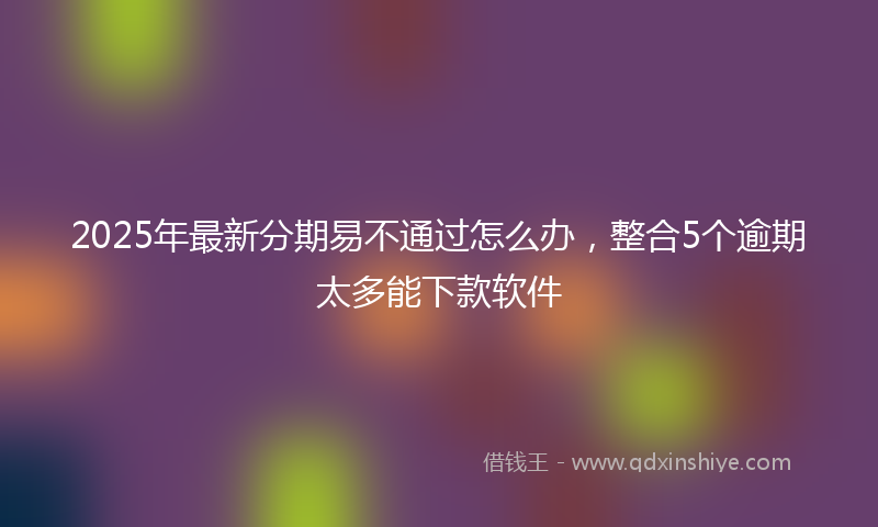 2025年最新分期易不通过怎么办，整合5个逾期太多能下款软件