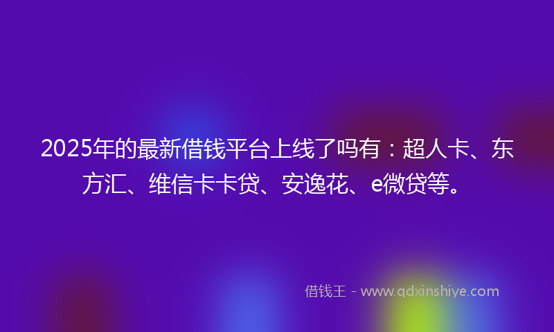 2025年的最新借钱平台上线了吗有：超人卡、东方汇、维信卡卡贷、安逸花、e微贷等。