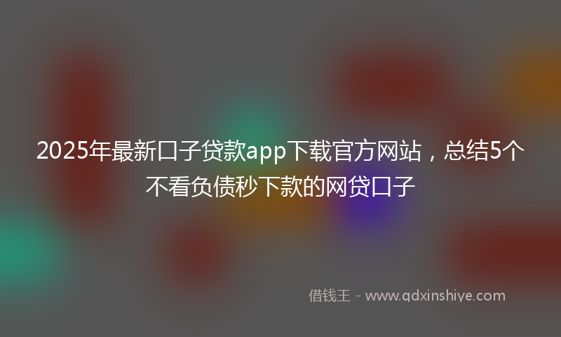 2025年最新口子贷款app下载官方网站，总结5个不看负债秒下款的网贷口子