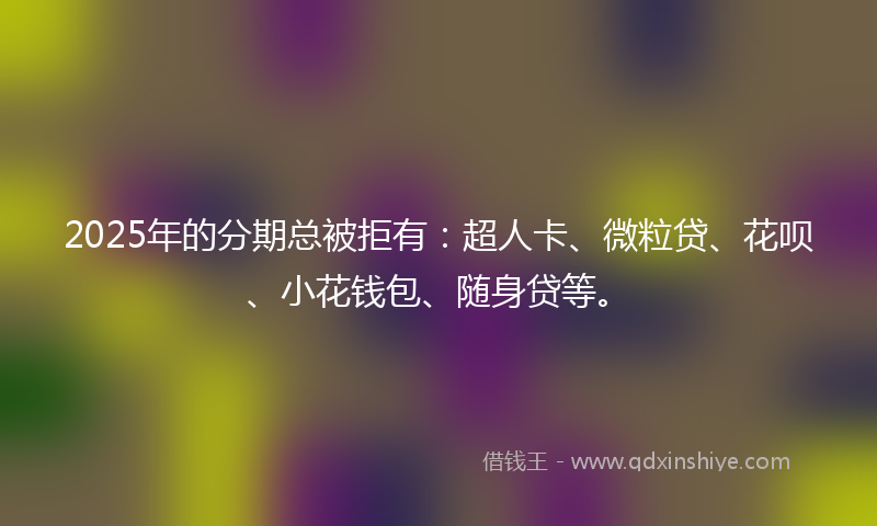 2025年的分期总被拒有：超人卡、微粒贷、花呗、小花钱包、随身贷等。