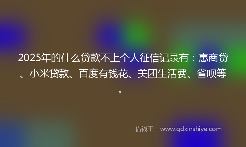 2025年的什么贷款不上个人征信记录有：惠商贷、小米贷款、百度有钱花、美团生活费、省呗等。