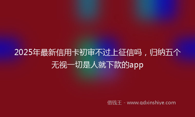 2025年最新信用卡初审不过上征信吗，归纳五个无视一切是人就下款的app