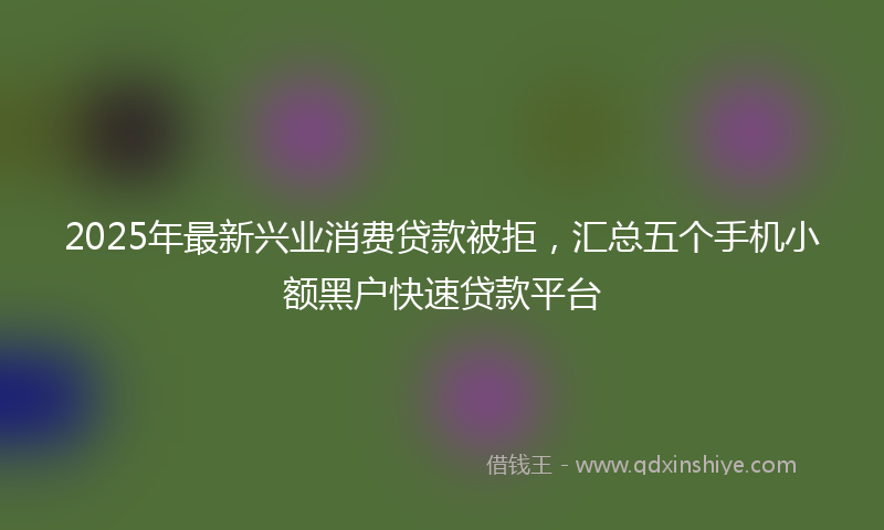 2025年最新兴业消费贷款被拒，汇总五个手机小额黑户快速贷款平台