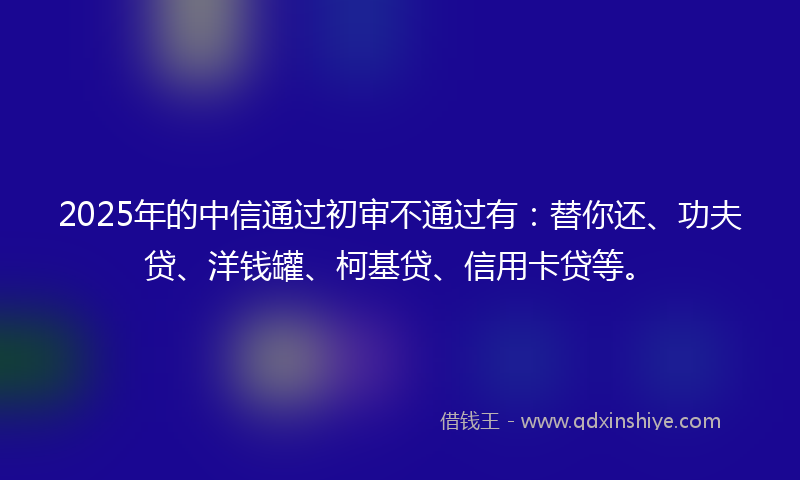 2025年的中信通过初审不通过有：替你还、功夫贷、洋钱罐、柯基贷、信用卡贷等。