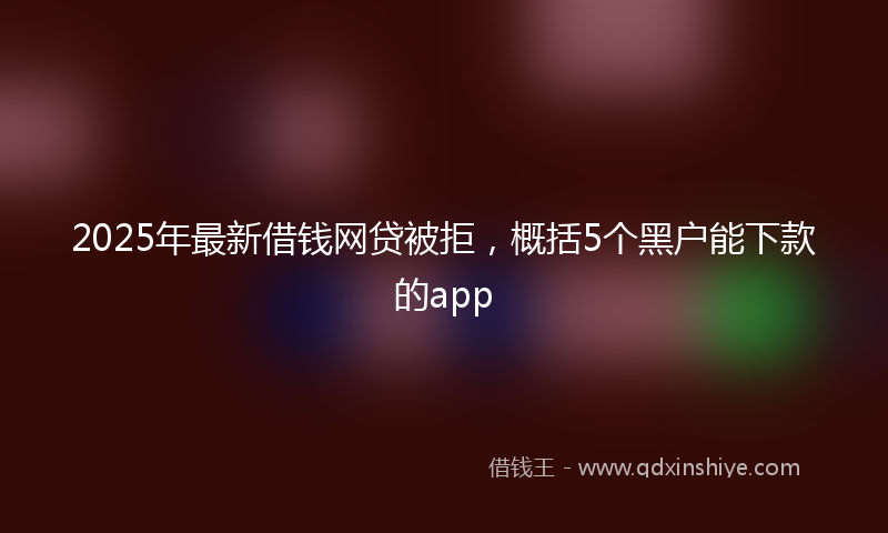 2025年最新借钱网贷被拒，概括5个黑户能下款的app