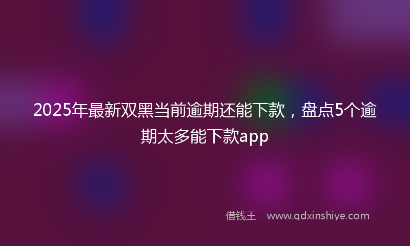 2025年最新双黑当前逾期还能下款，盘点5个逾期太多能下款app
