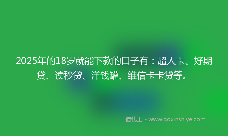 2025年的18岁就能下款的口子有：超人卡、好期贷、读秒贷、洋钱罐、维信卡卡贷等。