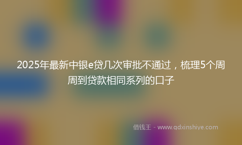 2025年最新中银e贷几次审批不通过，梳理5个周周到贷款相同系列的口子