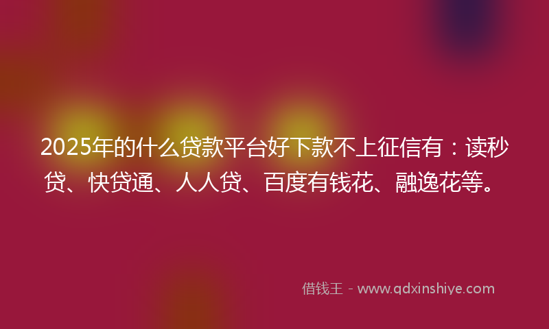 2025年的什么贷款平台好下款不上征信有：读秒贷、快贷通、人人贷、百度有钱花、融逸花等。
