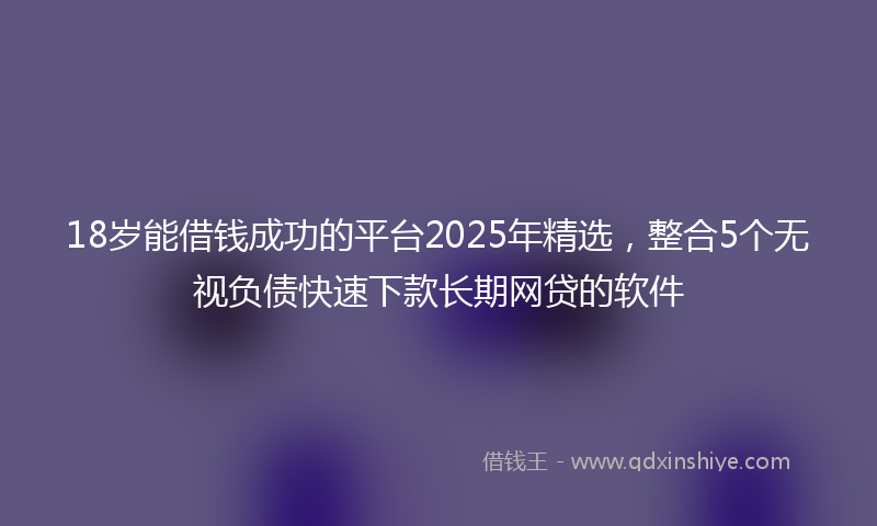 18岁能借钱成功的平台2025年精选，整合5个无视负债快速下款长期网贷的软件
