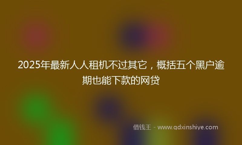 2025年最新人人租机不过其它，概括五个黑户逾期也能下款的网贷