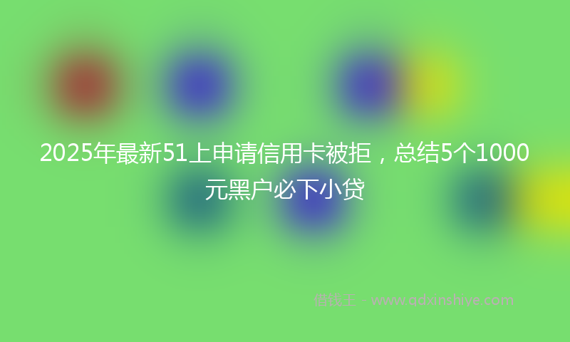 2025年最新51上申请信用卡被拒，总结5个1000元黑户必下小贷