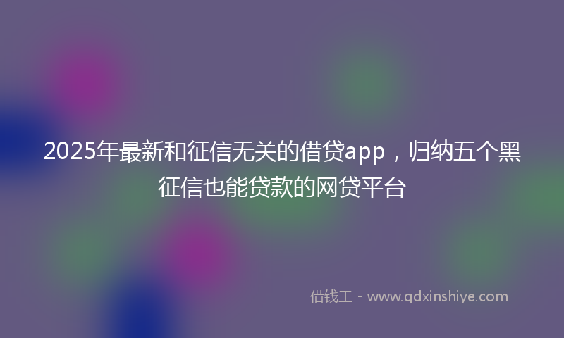 2025年最新和征信无关的借贷app，归纳五个黑征信也能贷款的网贷平台