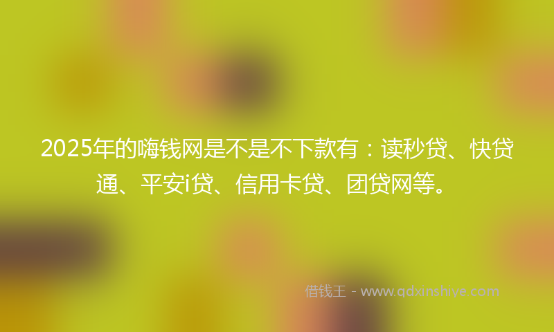 2025年的嗨钱网是不是不下款有：读秒贷、快贷通、平安i贷、信用卡贷、团贷网等。