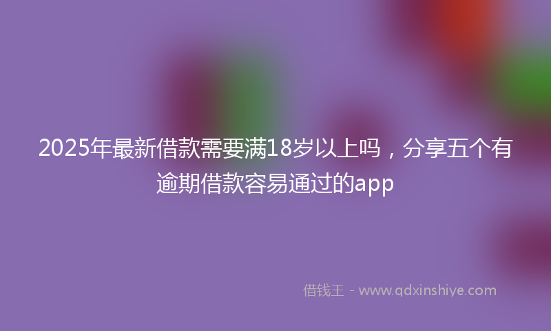 2025年最新借款需要满18岁以上吗，分享五个有逾期借款容易通过的app