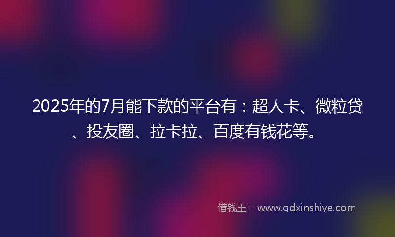 2025年的7月能下款的平台有：超人卡、微粒贷、投友圈、拉卡拉、百度有钱花等。