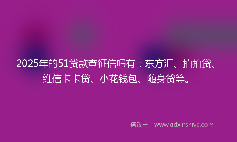2025年的51贷款查征信吗有：东方汇、拍拍贷、维信卡卡贷、小花钱包、随身贷等。