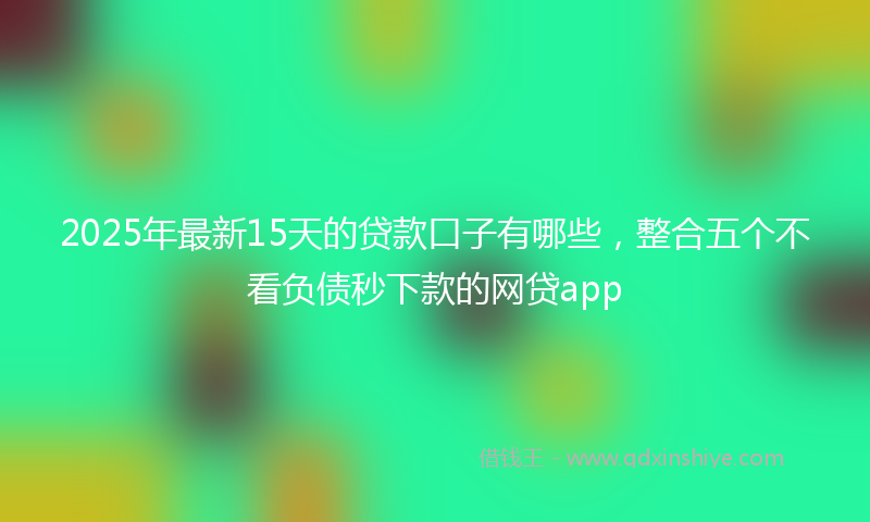 2025年最新15天的贷款口子有哪些，整合五个不看负债秒下款的网贷app