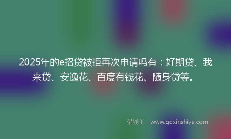 2025年的e招贷被拒再次申请吗有：好期贷、我来贷、安逸花、百度有钱花、随身贷等。