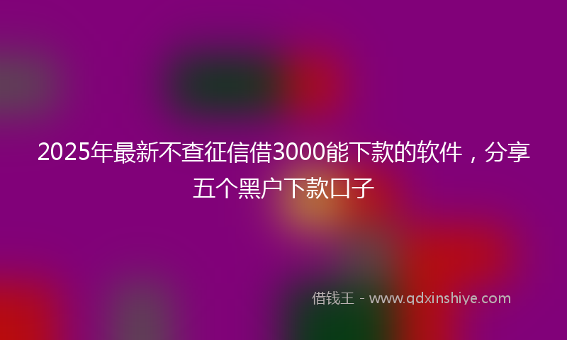 2025年最新不查征信借3000能下款的软件，分享五个黑户下款口子
