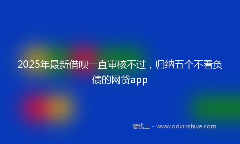 2025年最新借呗一直审核不过，归纳五个不看负债的网贷app